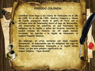 9 
PERIODO COLONIAL 
Cristóbal Colon llega a las costas de Venezuela en el año 
de 1498. En el año de 1499, Américo Vespucio y Alonso 
de Ojeda navegaron desde el golfo de Paria (en el 
extremo este de Venezuela) hasta el lago de Maracaibo. 
Allí observaron los palafitos en que habitaban los 
indígenas de la región y estos les hicieron recordar la 
ciudad italiana de Venecia. De allí según muchas 
versiones, les habrían a la región de Venezuela, el 
nombre Pequeña Venecia. 
Sin embargo, en otras versiones con algún respaldo 
documental, se mencionaba que los indígenas del Lago de 
Maracaibo, denominaban Venezuela a la región donde 
Vivian, ya que esta palabra significaría en 
lengua indígena, "Agua Grande". 
06/11/2014 
 