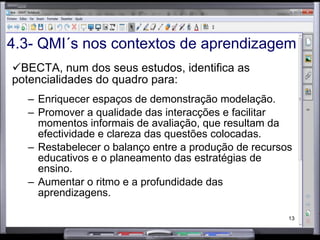 BECTA, num dos seus estudos, identifica as potencialidades do quadro para: Enriquecer espaços de demonstração modelação. Promover a qualidade das interacções e facilitar momentos informais de avaliação, que resultam da efectividade e clareza das questões colocadas. Restabelecer o balanço entre a produção de recursos educativos e o planeamento das estratégias de ensino. Aumentar o ritmo e a profundidade das aprendizagens. 4.3- QMI´s nos contextos de aprendizagem 