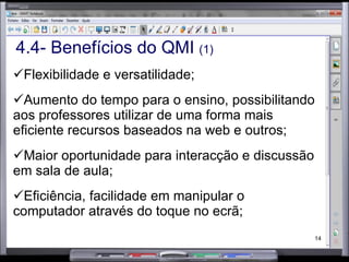 4.4- Benefícios do QMI  (1) Flexibilidade e versatilidade; Aumento do tempo para o ensino, possibilitando aos professores utilizar de uma forma mais eficiente recursos baseados na web e outros; Maior oportunidade para interacção e discussão em sala de aula; Eficiência, facilidade em manipular o computador através do toque no ecrã; 