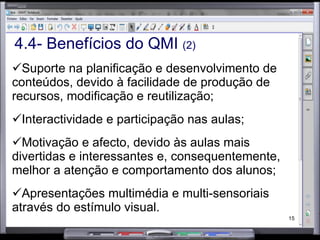 4.4- Benefícios do QMI  (2) Suporte na planificação e desenvolvimento de conteúdos, devido à facilidade de produção de recursos, modificação e reutilização; Interactividade e participação nas aulas; Motivação e afecto, devido às aulas mais divertidas e interessantes e, consequentemente, melhor a atenção e comportamento dos alunos; Apresentações multimédia e multi-sensoriais através do estímulo visual. 