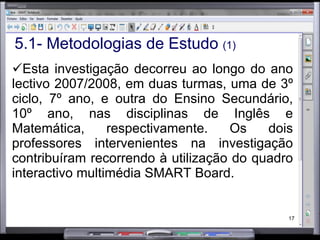 5.1- Metodologias de Estudo  (1) Esta investigação decorreu ao longo do ano lectivo 2007/2008, em duas turmas, uma de 3º ciclo, 7º ano, e outra do Ensino Secundário, 10º ano, nas disciplinas de Inglês e Matemática, respectivamente. Os dois professores intervenientes na investigação contribuíram recorrendo à utilização do quadro interactivo multimédia SMART Board.  