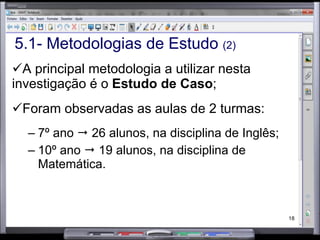 5.1- Metodologias de Estudo  (2) A principal metodologia a utilizar nesta investigação é o  Estudo de Caso ; Foram observadas as aulas de 2 turmas: 7º ano    26 alunos, na disciplina de Inglês; 10º ano    19 alunos, na disciplina de Matemática. 