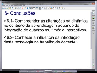 6- Conclusões 6.1- Compreender as alterações na dinâmica no contexto de aprendizagem aquando da integração de quadros multimédia interactivos. 6.2- Conhecer a influência da introdução desta tecnologia no trabalho do docente. 