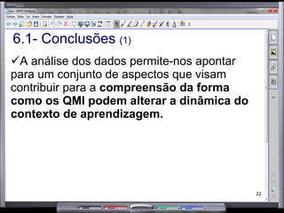6.1- Conclusões  (1) A análise dos dados permite-nos apontar para um conjunto de aspectos que visam contribuir para a  compreensão da forma como os QMI podem alterar a dinâmica do contexto de aprendizagem. 