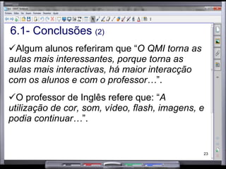 6.1- Conclusões  (2) Algum alunos referiram que “ O QMI torna as aulas mais interessantes, porque torna as aulas mais interactivas, há maior interacção com os alunos e com o professor… ”.  O professor de Inglês refere que: “ A utilização de cor, som, vídeo, flash, imagens, e podia continuar… ”.  