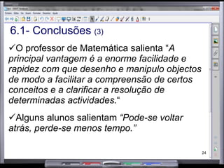 6.1- Conclusões  (3) O professor de Matemática salienta “ A principal vantagem é a enorme facilidade e rapidez com que desenho e manipulo objectos de modo a facilitar a compreensão de certos conceitos e a clarificar a resolução de determinadas actividades. “  Alguns alunos salientam  “Pode-se voltar atrás, perde-se menos tempo.” 