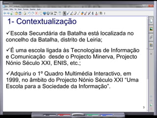 1- Contextualização Escola Secundária da Batalha está localizada no concelho da Batalha, distrito de Leiria; É uma escola ligada às Tecnologias de Informação e Comunicação  desde o Projecto Minerva, Projecto Nónio Século XXI, ENIS, etc.; Adquiriu o 1º Quadro Multimédia Interactivo, em 1999, no âmbito do Projecto Nónio Século XXI “Uma Escola para a Sociedade da Informação”. 