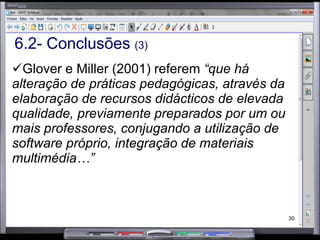 6.2- Conclusões  (4) Ideias-chave As aulas são mais preparadas e organizadas Gráficos mais perfeitos Mais espaço para escrever  Maior oportunidade dos alunos tomarem apontamentos Recursos de grande qualidade do ponto de vista gráfico Melhor visualização dos conteúdos Diversidade de exercícios: arrastar e largar, ligar, mover, preencher espaços, elaboração de gráficos, entre outros Recursos mais atractivos: cor, imagens, sons, vídeos, links para a Internet Mais tempo na preparação recursos Professor não perde tempo a escrever no quadro porque já está tudo escrito e guardado Ir à internet ver e resolver exercícios ligado à matéria Diversidade de formas de apresentar a matéria Possibilidade de recuperar os conteúdos anteriormente leccionado Lecciona-se mais depressa Com o QMI o professor está mais preocupado com a produção dos conteúdos Permite utilizar várias técnicas Em caso de avaria cria destabilização Mais professores formados para utilizar os quadros 