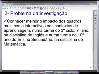 2- Problema da investigação Conhecer melhor o impacto dos quadros multimédia interactivos nos contextos de aprendizagem, numa turma do 3º ciclo, 7º ano, na disciplina de Inglês e numa turma do 10º ano do Ensino Secundário, na disciplina de Matemática.  