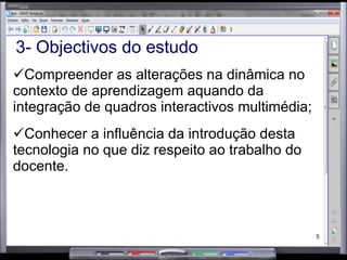 3- Objectivos do estudo Compreender as alterações na dinâmica no contexto de aprendizagem aquando da integração de quadros interactivos multimédia; Conhecer a influência da introdução desta tecnologia no que diz respeito ao trabalho do docente. 