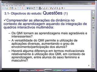 3.1- Objectivos do estudo:  Questões  (1) Compreender as alterações da dinâmica no contexto de aprendizagem aquando da integração de quadros interactivos multimédia: Os QMI tornam as aprendizagens mais agradáveis e interessantes? A versatilidade do QMI permite a utilização de aplicações diversas, aumentando o grau de envolvimento/participação dos alunos? Haverá alguma diferença em termos motivacionais relativamente à utilização dos QMI, em contexto de aprendizagem, entre alunos do sexo feminino e masculino? 