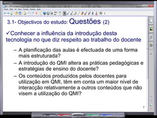 3.1- Objectivos do estudo:   Questões  (2) Conhecer a influência da introdução desta tecnologia no que diz respeito ao trabalho do docente A planificação das aulas é efectuada de uma forma mais estruturada? A introdução do QMI altera as práticas pedagógicas e estratégias de ensino do docente? Os conteúdos produzidos pelos docentes para utilização em QMI, têm em conta um maior nível de interacção relativamente a outros conteúdos que não visem a utilização do QMI? 