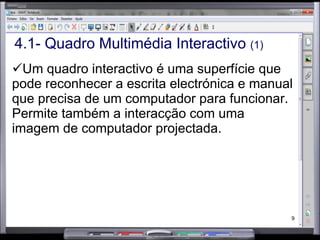 4.1- Quadro Multimédia Interactivo  (1) Um quadro interactivo é uma superfície que pode reconhecer a escrita electrónica e manual que precisa de um computador para funcionar. Permite também a interacção com uma imagem de computador projectada.  