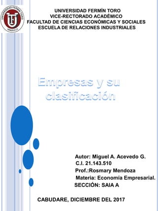 UNIVERSIDAD FERMÍN TORO
VICE-RECTORADO ACADÉMICO
FACULTAD DE CIENCIAS ECONÓMICAS Y SOCIALES
ESCUELA DE RELACIONES INDUSTRIALES
Autor: Miguel A. Acevedo G.
C.I. 21.143.510
Prof.:Rosmary Mendoza
Materia: Economía Empresarial.
SECCIÓN: SAIA A
CABUDARE, DICIEMBRE DEL 2017
 