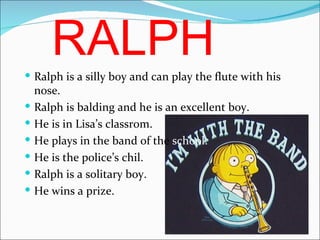 RALPH Ralph is a silly boy and  can play the flute with his nose. Ralph is balding and he is an excellent boy. He is in Lisa’s classrom. He plays in the band of the  school. He is the police’s chil. Ralph is a solitary boy. He wins a prize. 
