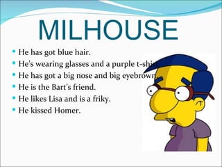 MILHOUSE He has got blue hair. He’s wearing glasses and a purple t-shirt. He has got a big nose and big eyebrown. He is the Bart’s friend. He likes Lisa and is a friky. He kissed Homer. 