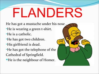 FLANDERS He has got a mustache under his nose . He is wearing a green t-shirt. He is a catholic. He has got two children. His girlfriend is dead. He has got the telephone of the Cathedral of Springfield. He is the n eigh bour of Homer. 