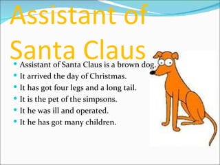 Assistant of Santa Claus Assistant of Santa Claus is a brown dog. It arrived the day of Christmas. It has got four legs and a long tail. It is the pet of the simpsons. It he was ill and operated. It he has got many children. 
