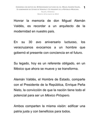 CEREMONIA CON MOTIVO DEL 30 ANIVERSARIO LUCTUOSO DEL LIC. MIGUEL ALEMÁN VALDÉS,
EX GOBERNADOR DEL ESTADO DE VERACRUZ Y EX PRESIDENTE DE LA REPÚBLICA MEXICANA.
XALAPA, VERACRUZ.
MARTES 14 DE MAYO DE 2013
Honrar la memoria de don Miguel Alemán
Valdés, es recordar a un arquitecto de la
modernidad en nuestro país.
En su 30 avo aniversario luctuoso, los
veracruzanos evocamos a un hombre que
gobernó el presente con conciencia en el futuro.
Su legado, hoy es un referente obligado, en un
México que ahora se mueve y se transforma.
Alemán Valdés, el Hombre de Estado, comparte
con el Presidente de la República, Enrique Peña
Nieto, la convicción de que la nación tiene todo el
potencial para ser un México Próspero.
Ambos comparten la misma visión: edificar una
patria justa y con beneficios para todos.
1
 