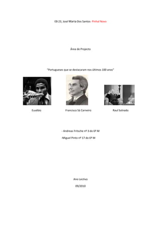 EB 23, José Maria Dos Santos- Pinhal Novo Área de Projecto “Portugueses que se destacaram nos últimos 100 anos”                                                             Eusébio                                    Francisco Sá Carneiro                                Raul Solnado - Andreas Fritsche nº 3 do 6º M                                                          -Miguel Pinto nº 17 do 6º M Ano Lectivo 09/2010 Índice Introdução…………………………………………………………………………………………………………….pág.1 Desenvolvimento (O que é o desenvolvimento neste trabalho?)…………………………..pág.2 Conclusão……………………………………………………………………………………………………………..pág.3 Bibliografia……………………………………………………………………………………………………….……pág.4 Anexos…………………………………………………………………………………………………………………..pág.5 Introdução O tema é “Os portugueses que se destacaram nos últimos 100 anos”, foi escolhido na disciplina de Área de Projecto devido a sabermos mais sobre portugueses famosos no tempo de antigamente, o que se pretende tratar é saber um pouco mais para além do que aquilo que nós já sabemos sobre essas mesmas pessoas com o objectivo de mostrar aos nossos colegas o que nós pesquisamos sobre estes três homens. Neste caso nós pesquisamos sobre o Eusébio, o Francisco Sá Carneiro e sobre o Raul Solnado. Resolvemos começar por o desenvolvimento porque é a parte mais extensa do trabalho e onde se demora mais tempo e resolvemos continuar sempre a tratar dos textos ao longo das aulas só depois quando acabássemos de tratar dos textos passaríamos para as outras coisas que tínhamos para fazer. Também realizamos muitas pesquisas principalmente na wikipédia sobre o Eusébio e sobre o Francisco Sá Carneiro, sobre o Raul Solnado pesquisámos no público. (Um pouco confuso o texto…) Eusébio da Silva Ferreira Estátua de Eusébio, à porta do Estádio da LuzInformações pessoaisNome completoEusébio da Silva FerreiraData de nasc.25 de Janeiro de 1942 (67 anos)Local de nasc.Lourenço Marques, África Oriental PortuguesaAltura1,75 mPeso73 kgAlcunhaPantera NegraInformações profissionaisClube atualRetiradoNúmero13PosiçãoAvançado Eusébio da Silva Ferreira, nascido então em Lourenço Marques situado em Maputo é um ex-futebolista português, de origem moçambicana. É considerado um dos melhores futebolistas de todos os tempos. Marcou 733 golos em jogos oficiais e 1137 golos na carreira. Desde cedo, Eusébio mostrou uma ligação muito forte ao chamado 
desporto-rei
, tendo mesmo entrado numa pequena equipa de bairro criada para as crianças se divertirem e passarem o tempo com uma ocupação útil. A equipa chamava-se 
Os Brasileiros
. No que toca a Eusébio, adoptou o nome de 
Cid
. Para muitos, Cid foi o grande craque da selecção brasileira 
pré-Pelé
, e jogava no meio-campo, essencialmente com uma função de criador de jogo. Mais tarde, Eusébio procurou inscrever-se no clube 
O Desportivo
, mas não foi aceite, por causa de ter um problema no joelho. A vontade de jogar futebol falou mais alto do que o clubismo, por isso, dirigiu-se ao Sporting de Lourenço Marques. Tendo sido aceite nesta filial moçambicana do clube leonino de Lisboa. Bauer conversou com Béla Guttmann, que fora seu treinador no São Paulo, sobre o jovem. Guttmann já treinava o Benfica na época. O negócio da transferência do menino de 18 anos ficou então marcado. No entanto, o Benfica ofereceu mais por um contrato, e Eusébio rumou à Luz. Ainda corria o ano de 1960. Logo na primeira época de camisola vermelha vestida, o 
Pantera Negra
 ajudou o Benfica a conquistar a sua segunda Taça dos Campeões Europeus consecutiva. Foi pouco antes do Natal de 1960 que chegou a Lisboa depois de ter assinado um contrato de 350 contos com o Benfica. Estreou-se no Estádio da Luz a 23 de Maio de 1961, num jogo amigável contra o Atlético em que marcou 3 dos quatro golos do Benfica. O France Footbal considera-o já, nesse ano, o segundo melhor jogador do mundo. Os convites para jogar no estrangeiro obviamente surgiram. O Juventus oferece-lhe 16000 contos, em 1964, numa altura em que ganhava 300 contos no Benfica então o Benfica para não perder este jogador acabou por lhe aumentar o salário para 4000 contos. O epíteto de 
Pantera Negra
 vai correr o mundo. A facilidade em marcar golos torna-o no melhor marcador do mundial com 9 golos, ajudando a levar Portugal ao terceiro lugar. Após o mundial, os italianos fazem uma nova oferta a Eusébio: 90000 contos. A carreira de Eusébio foi recheada de lesões, tendo sido operado 6 vezes ao joelho esquerdo e 1 ao direito. Nunca deixou de jogar, mesmo em condições dolorosas, até porque sabia que o Benfica dependia muito dele.  Realizaram-lhe uma festa de despedida, em Setembro de 1973, mas continuou ainda a jogar até 1979. Foi uma vez campeão europeu e três vezes finalista europeu, ganhou 11 campeonatos nacionais e 5 taças de Portugal, recebeu 7 vezes a bola de prata, como melhor marcador do campeonato nacional e duas vezes a bota de ouro como melhor marcador europeu.  Estreou-se então na selecção portuguesa a 8 de Outubro de 1961. Em 1966, vestindo a camisola de Portugal, foi um dos protagonistas do Campeonato do Mundo, jogado em Inglaterra. Logo no primeiro Mundial, Portugal chegou aos quartos-de-final, deixando pelo caminho equipas como a da Coreia do Norte, Hungria e Brasil. A marca de Eusébio no Mundial de 66 chegou ainda à lista dos melhores marcadores de golos, tendo ficado no topo da lista como o maior goleador da prova.  Eusébio obteve a sua última internacionalização a 13 de Outubro de 1973. Em Outubro de 1963 foi seleccionado para representar a equipa da FIFA no festival das 
Bodas de Ouro
 da 
Football Association
, no Estádio de Wembley.Já em final de carreira, Eusébio teve passagens rápidas e menos brilhantes por equipas menores. Terminou a carreira em 1979, e actualmente faz parte da comitiva técnica da Selecção Nacional Portuguesa. Francisco Sá CarneiroPrimeiro-ministro da República PortuguesaOrdem- 11º Primeiro-Ministro               (5º da lll Républica)Mandato- 3 de Janeiro de 1980- 4 de Dezembro de 1980Predecessor- Maria de Lourdes PintasilgoSucessor- Diogo Freitas do AmaralData de nascimento-19 de Julho de 1934Local de nascimento- PortoData de morte- 4 de Dezembro de 1980Local de morte- CamarateProfissão- AdvogadoPartido político- Partido Social Democrata Durante o Estado Novo Advogado de profissão, licenciado pela Faculdade de Direito da Universidade de Lisboa, foi eleito pelas listas da Acção Nacional Popular, o partido único do regime salazarista, para a Assembleia Nacional, onde desenvolveu diversas iniciativas tendentes à gradual transformação da ditadura numa democracia típica da Europa Ocidental. Colaborou com Mota Amaral na elaboração de um projecto de revisão constitucional, apresentado em 1970. Não tendo alcançado os objectivos aos quais se propusera, viria a resignar ao cargo de deputado com outros membros. Pós 25 de Abril de 1974 Em Maio de 1974, após a Revolução dos Cravos, Francisco Sá Carneiro fundou o Partido Popular Democrático (PPD), entretanto designado Partido Social Democrata (PSD), juntamente com Francisco Pinto Balsemão e Joaquim Magalhães Mota. Torna-se o primeiro Secretário-Geral do novo partido. Nomeado Ministro em diversos governos provisórios, seria eleito deputado à Assembleia Constituinte em 1975 e, em 1976, eleito deputado (na I Legislatura) à Assembleia da República. Em Novembro de 1977, demitiu-se da chefia do partido. Em finais de 1979, criou a Aliança Democrática, uma coligação. A coligação vence as eleições legislativas desse ano com maioria absoluta. Dispondo de uma ampla maioria a apoiá-lo, foi chamado pelo Presidente da República Ramalho Eanes para liderar o novo executivo, tendo sido nomeado Primeiro-Ministro a 3 de Janeiro de 1980, sucedendo assim a Maria de Lurdes Pintasilgo.  Uma morte inesperada Francisco Sá Carneiro faleceu na noite de 4 de Dezembro de 1980, quando o avião no qual seguia se despenhou em Camarate, pouco depois da descolagem do aeroporto de Lisboa, quando se dirigia ao Porto. Nesse mesmo dia, Sá Carneiro gravara uma mensagem de tempo. Raul SolnadoNome: Raul Augusto Almeida SolnadoNascimento: 19 de Outubro de 1929 Lisboa, PortugalMorte: 8 de Agosto de 2009 Lisboa, PortugalNacionalidade: Portuguesa Ocupação: Humorista, apresentador televisivo e actor Raul Augusto de Almeida Solnado nasceu em Lisboa a 19 de Outubro de 1929. Entrou no mundo do teatro em 1947, enquanto actor amador, no Grupo Dramático da Sociedade de Instrução Guilherme Cossul. Mais tarde em 1952 tornou-se então profissional.Em 1960 traduziu para português um pequeno sketch do espanhol Miguel Gila chamado 
A Guerra de 1908
 e, em Outubro de 1961, interpreta-o de novo. A edição em disco deste sketch, juntamente com outro muito popular chamado 
A história da minha vida
, que bateu todos os recordes de venda.A sua passagem pela televisão ficou marcada pelos programas 
Zip Zip
, 
A Visita da Cornélia
 e ainda 
O Resto São Cantigas
. A RTP preparava o regresso do actor e humorista à televisão, num programa ao lado de Bruno Nogueira, sobre 50 anos de humor em Portugal e como recompensa por a colaboração deste mesmo humorista este recebeu a 10 de Junho de 2004, a Grã-Cruz da Ordem do Infante D.Henrique. Conclusão A conclusão que retirámos do trabalho foi que Eusébio foi um dos melhores jogadores de futebol, Francisco Sá Carneiro foi primeiro ministro e depois advogado ???? e Raul Solnado um grande actor cómico. Estes três portugueses tiveram todos um enorme sucesso. Gostámos muito de realizar esta pesquisa sobre estas três pessoas e descobrir imensas coisa novas sobre estas três personalidades. Bibliografia Para pesquisar sobre o eusébio fomos pesquisar ao seguinte site: http://pt.wikipedia.org/wiki/Eus%C3%A9bio_silva_ferreira Para pesquisar imagens utilizámos: http://images.google.pt/images?hl=hp8tnG=procurar+imagens8gbr=28ag=f8oq Para pesquisar sobre o Francisco Sá Carneiro utilizámos o seguinte site: http://pt.wikipedia.org/wiki/Francisco_S%C3%A1_Carneiro Para pesquisar imagens utilizámos: http://images.google.pt/images?hl=pt-PT&source=hp&q=francisco+sa+carneiro&btnG=Procurar+imagens&gbv=2&aq=f&oq= Para pesquisar sobre o Raul Solnado fomos pesquisar ao seguinte site: http://www.publico.clix.pt/cultura/morreu-o-actor-raul-solnado_4395255 Para pesquisar imagens utilizámos: http://www.macua.org/biografias/raulsolnado.html http://images.google.pt/images?hl=ptPT&source=hp&q=raul+solnado&btnG=Procura+imagens&gbv=2 Anexos                       Eusébio com a camisola da selecção                        Raul Solnado com a filha e a sua neta Francisco Sá Carneiro 