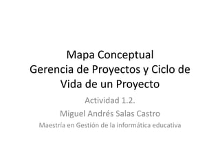 Mapa Conceptual
Gerencia de Proyectos y Ciclo de
Vida de un Proyecto
Actividad 1.2.
Miguel Andrés Salas Castro
Maestría en Gestión de la informática educativa
 