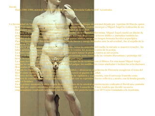 La hermandad de Santa María del Fiore, propietaria de un enorme bloque de mármol dejado por Agostino Di Duccio, quien lo trabajo anteriormente sin poder extraer de este alguna figura, resolvió encargar a Miguel Ángel la realización de un David para que fuese tomado como símbolo de virtudes de la ciudad. La pieza se la encargo Piero Soderini, el primer canciller de la república florentina. Miguel Ángel enseñó un diseño de proporciones majestuosas apropiado a ese bloque de mármol. Representa al héroe bíblico y simboliza también las virtudes civiles de los florentinos, de la imagen del pastor bíblico, surge una imagen humana heroica arquetípica. Para los florentinos el David simboliza un ejemplo de fuerza y coraje ilimitados ante la adversidad , fue el orgullo de la ciudad de Florencia.  La cabeza que súbitamente se gira hacia la izquierda , tensa los músculos del cuello, la mirada se muestra resuelta , los labios prietos y la concentración al máximo denota la tensión del momento antes de la acción. La mano sujeta la honda flexionando los dedos, lista para lanzar la piedra contra su adversario.  Este joven de grabada musculatura y marcada expresividad, sería símbolo de las virtudes florentinas y prototipo del héroe, es también el distintivo de la escultura de Miguel Ángel. La mano derecha sujeta oculta en su palma la piedra que ha de terminar con el filisteo. En esta mano Miguel Ángel esculpe los mínimos detalles naturalistas. La uña del pulgar, los nudillos, las venas abultadas e incluso las articulaciones flexionadas de la muñeca. Cuando los republicanos doblegaron a la familia Médicis y alcanzaron el gobierno de Florencia escogieron el tema del David como emblema de la república, ya que David venció al gigante de Goliat. El rostro del David destaca esta idea con su expresión de vigilancia y expectación, con el entrecejo fruncido como muestra de concentración . Su actitud inmóvil coincide con su expresión. Parece reflexivo y atento, con la honda posada sobre el hombro. En un primer momento la obra estaría destinada al coro de la catedral posteriormente realizado el David una comisión formada por cuatro miembros destacados como Botticelli y Leonardo Da Vinci, tendría que decidir su nuevo emplazamiento resultando ser delante del Palazzo Vecchio posteriormente en 1873 sería trasladada a la Academia. David: Hacia 1501-1504, mármol. Medidas: 410cm de altura. Florencia Galleria dell' Accademia. 