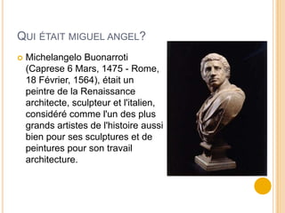 QUI ÉTAIT MIGUEL ANGEL?
   Michelangelo Buonarroti
    (Caprese 6 Mars, 1475 - Rome,
    18 Février, 1564), était un
    peintre de la Renaissance
    architecte, sculpteur et l'italien,
    considéré comme l'un des plus
    grands artistes de l'histoire aussi
    bien pour ses sculptures et de
    peintures pour son travail
    architecture.
 