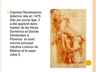    Caprese Renaissance
    italienne née en 1475.
    Dès son jeune âge, il
    a été apprenti dans
    l'atelier de les frères
    Domenico et Davide
    Ghirlandaio à
    Florence et avait
    comme principal
    mécène Lorenzo de
    Médicis et le pape
    Jules II.
 
