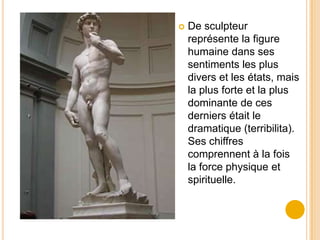    De sculpteur
    représente la figure
    humaine dans ses
    sentiments les plus
    divers et les états, mais
    la plus forte et la plus
    dominante de ces
    derniers était le
    dramatique (terribilita).
    Ses chiffres
    comprennent à la fois
    la force physique et
    spirituelle.
 