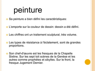 peinture
   Sa peinture a bien défini les caractéristiques:

   L'emporte sur la couleur de dessin: dessin a été défini.

   Les chiffres ont un traitement sculptural, très volume.

   Les types de résistance à l'éclatement, sont de grandes
    proportions.

   Son chef-d'œuvre est les fresques de la Chapelle
    Sixtine. Sur les sept toit scènes de la Genèse et les
    autres comme prophètes et sibylles. Sur le front, la
    fresque Jugement Dernier.
 
