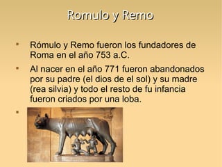 Romulo y Remo






Rómulo y Remo fueron los fundadores de
Roma en el año 753 a.C.
Al nacer en el año 771 fueron abandonados
por su padre (el dios de el sol) y su madre
(rea silvia) y todo el resto de fu infancia
fueron criados por una loba.

 