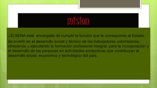 mision
.El SENA está encargado de cumplir la función que le corresponde al Estado
de invertir en el desarrollo social y técnico de los trabajadores colombianos,
ofreciendo y ejecutando la formación profesional integral, para la incorporación y
el desarrollo de las personas en actividades productivas que contribuyan al
desarrollo social, económico y tecnológico del país.
 