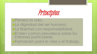 Principios
Primero la vida.
La dignidad del ser humano.
La libertad con responsabilidad.
El bien común prevalece sobre los
intereses particulares.
Formación para la vida y el trabajo.
 