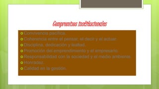 Compromisos institucionales
 Convivencia pacífica.
 Coherencia entre el pensar, el decir y el actuar.
 Disciplina, dedicación y lealtad.
 Promoción del emprendimiento y el empresario.
 Responsabilidad con la sociedad y el medio ambiente.
 Honradez.
 Calidad en la gestión.
 