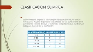 CLASIFICACION OLIMPICA

Los levantadores de peso se clasifican por equipos nacionales, no a título
individual. La mayoría de países se ha clasificado por sus puntuaciones en el
Campeonato Mundial de 1999. El número de competidores que puede enviar
cada paâs depende de su clasificación:
 