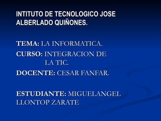 INTITUTO DE TECNOLOGICO JOSE ALBERLADO QUIÑONES. TEMA:  LA INFORMATICA. CURSO:  INTEGRACION DE  LA TIC. DOCENTE:  CESAR FANFAR. ESTUDIANTE:  MIGUELANGEL LLONTOP ZARATE 