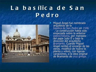 La basílica de San Pedro Miguel Ángel fue nombrado arquitecto de la  basílica de San Pedro  en  1546  . La construcción había sido empezada sobre la anterior  paleocristiana , por mandato del papa Julio II y bajo la dirección del arquitecto  Bramante . Cuando Miguel Ángel recibió el encargo de las obras, modificó de nuevo la planta y volvió, con ligeras variaciones, a la idea original de Bramante de  cruz griega . 