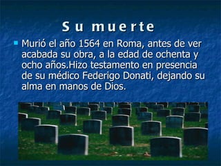 Su muerte Murió el año 1564 en Roma, antes de ver acabada su obra, a la edad de ochenta y ocho años.Hizo testamento en presencia de su médico Federigo Donati, dejando su alma en manos de Dios. 