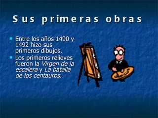 Sus primeras obras Entre los años 1490 y 1492 hizo sus primeros dibujos. Los primeros relieves fueron la  Virgen de la escalera  y  La batalla de los centauros. 