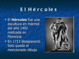 El Hércules El  Hércules  fue una escultura en mármol del año 1492 realizada en Florencia En 1713 desapareció. Solo queda el mencionado dibujo 