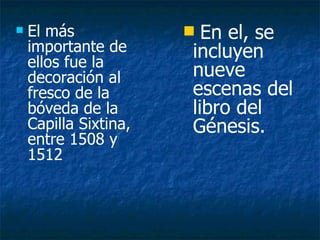 El más importante de ellos fue la decoración al fresco de la bóveda de la Capilla Sixtina, entre 1508 y 1512 El más importante de ellos fue la decoración al fresco de la bóveda de la Capilla Sixtina, entre 1508 y 1512 en el, se incluyen nueve escenas del libro del Génesis, comenzando por la Separación de la luz y las tinieblas  asta La embriaguez de Noé. En el, se incluyen nueve escenas del libro del Génesis. 