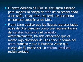 El brazo derecho de Dios se encuentra estirado para impartir la chispa de  vida  de su propio dedo al de Adán, cuyo brazo izquierdo se encuentra en identica posición al de Dios.  Frank Lynn publicó que las figuras representadas atrás de Dios parecían como una representación del  cerebro humano  y el  cerebelo . Alternativamente, ha sido observado que el manto rojo alrededor de Dios tiene la forma del  útero  humano y que la bufanda verde que cuelga de él, podría ser un  cordón umbilical  recién cortado.  