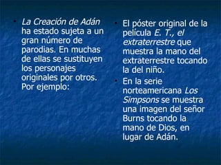 La Creación de Adán  ha estado sujeta a un gran número de parodias. En muchas de ellas se sustituyen los personajes originales por otros. Por ejemplo: El póster original de la película  E. T., el extraterrestre  que muestra la mano del extraterrestre tocando la del niño.  En la serie norteamericana  Los Simpsons  se muestra una imagen del señor Burns tocando la mano de Dios, en lugar de Adán. 