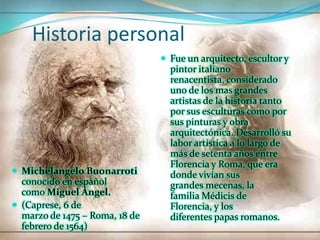 Historia personal
                                 Fue un arquitecto, escultor y
                                  pintor italiano
                                  renacentista, considerado
                                  uno de los mas grandes
                                  artistas de la historia tanto
                                  por sus esculturas como por
                                  sus pinturas y obra
                                  arquitectónica. Desarrolló su
                                  labor artística a lo largo de
                                  más de setenta años entre
                                  Florencia y Roma, que era
 Michelangelo Buonarroti         donde vivían sus
  conocido en español             grandes mecenas, la
  como Miguel Ángel.              familia Médicis de
 (Caprese, 6 de                  Florencia, y los
  marzo de 1475 – Roma, 18 de     diferentes papas romanos.
  febrero de 1564)
 