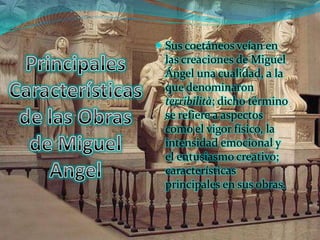  Sus coetáneos veían en
 las creaciones de Miguel
 Ángel una cualidad, a la
 que denominaron
 terribilità; dicho término
 se refiere a aspectos
 como el vigor físico, la
 intensidad emocional y
 el entusiasmo creativo;
 características
 principales en sus obras.
 