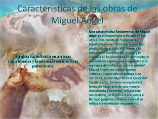 Caracteristicas de las obras de
            Miguel Angel
                                          Una característica fundamental de Miguel
                                           Ángel es el manierismo reflejado en sus
                                           obras. Este consta de “expresar las
                                           transformaciones históricas que se han
                                           producido en el siglo XVI. Frente a la
                                           concepción científica del mundo y la
    Su obra ha influido en artistas        creencia en la posibilidad de dominarlo, el
individuales y tendencias escultóricas     manierismo expresa una inseguridad y un
             posteriores.                  repliegue del individuo sobre sí mismo”.
                                           Miguel Ángel crea nuevas formas
                                           artísticas, hayan sido en pintura o en
                                           escultura, quiere dejar atrás la época del
                                           Quattrocento, también se implanta la
                                           forma de hacer arte de una manera
                                           disciplinada y uniforme. Junto a este
                                           manierismo, da la primera influencia al
                                           Barroco posterior. Finalmente en él se
                                           refleja el termino del renacimiento.
 