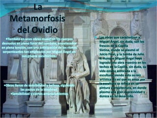 •También en unas obras muestran los cuerpos           Las obras que caracterizan a
                                                         Miguel Ángel, sin duda, son los
desnudos en pleno furor del combate, entrelazados
                                                         frescos de la Capilla
en plena tensión, con una anticipación de los ritmos
                                                         Sixtina, donde se plasmó el
 serpenteantes tan empleados por Miguel Ángel en
                                                         Juicio Final, y la tumba de Julio
              sus grupos escultóricos.
                                                         II. Aunque Miguel Ángel haya
                                                         logrado una obra maestra en los
                                                         techos de la Capilla, sin duda, su
                                                         vida estaba enfocada a la
                                                         escultura, siendo esta su raíz
                                                         artística. Es así que su amor por
                                                         la escultura se refleja en su
 •Obras llenas de sensibilidad y belleza, siguiendo
                                                         pintura y arquitectura, en donde
            las pautas de la idealidad.
                                                         plasma una gran expresividad y
     •Sensibilidad y ciertos amaneramientos
                                                         dureza en su desarrollo.
 