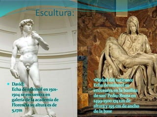 Escultura:




                              •Piedad del vaticano:
 David:                      Echa de mármol se
  Echa de mármol en 1501-     encuentra en la basílica
  1504 se encuentra en        de san' Pedro Roma en
  galería de la academia de   1499-1500 174 cm de
  Florencia su altura es de   altura y 195 cm de ancho
  5,17m                       de la base
 