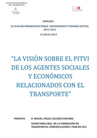 JORNADA:
EL PLAN DE INFRAESTRUCTURAS, TRANSPORTES Y VIVIENDA (PITVI)
2012-2014
25-JULIO-2013
“LA VISIÓN SOBRE EL PITVI
DE LOS AGENTES SOCIALES
Y ECONÓMICOS
RELACIONADOS CON EL
TRANSPORTE”
PONENTE: D. MIGUEL ANGEL CILLEROS SÁNCHEZ
SECRETARIO GRAL. DE LA FEDERACIÓN DE
TRANSPORTES, COMUNICACIONES Y MAR DE UGT.
 