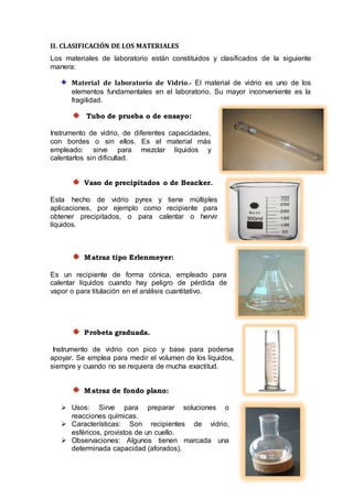 II. CLASIFICACIÓN DE LOS MATERIALES
Los materiales de laboratorio están constituidos y clasificados de la siguiente
manera:
Material de laboratorio de Vidrio.- El material de vidrio es uno de los
elementos fundamentales en el laboratorio. Su mayor inconveniente es la
fragilidad.
Tubo de prueba o de ensayo:
Instrumento de vidrio, de diferentes capacidades,
con bordes o sin ellos. Es el material más
empleado: sirve para mezclar líquidos y
calentarlos sin dificultad.
Vaso de precipitados o de Beacker.
Esta hecho de vidrio pyrex y tiene múltiples
aplicaciones, por ejemplo como recipiente para
obtener precipitados, o para calentar o hervir
líquidos.
Matraz tipo Erlenmeyer:
Es un recipiente de forma cónica, empleado para
calentar líquidos cuando hay peligro de pérdida de
vapor o para titulación en el análisis cuantitativo.
Probeta graduada.
Instrumento de vidrio con pico y base para poderse
apoyar. Se emplea para medir el volumen de los líquidos,
siempre y cuando no se requiera de mucha exactitud.
Matraz de fondo plano:
 Usos: Sirve para preparar soluciones o
reacciones químicas.
 Características: Son recipientes de vidrio,
esféricos, provistos de un cuello.
 Observaciones: Algunos tienen marcada una
determinada capacidad (aforados).
 